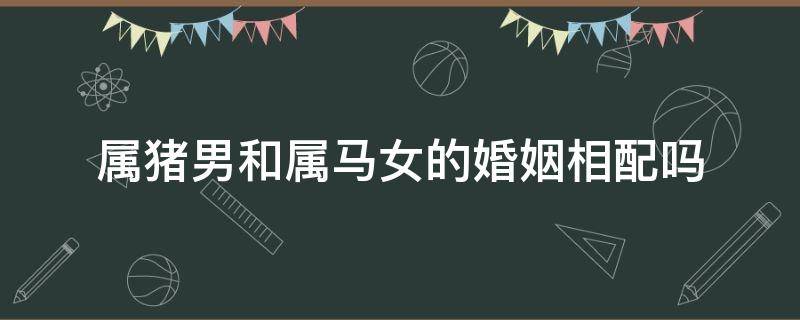 属猪男和属马女的婚姻相配吗 属猪男和属马女婚姻怎么样,配吗?