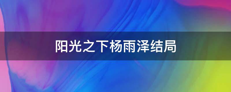 阳光之下杨雨泽结局（阳光之下杨雨泽是好人吗）