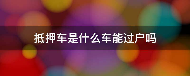 抵押车是什么车能过户吗 抵押车什么情况下可以过户