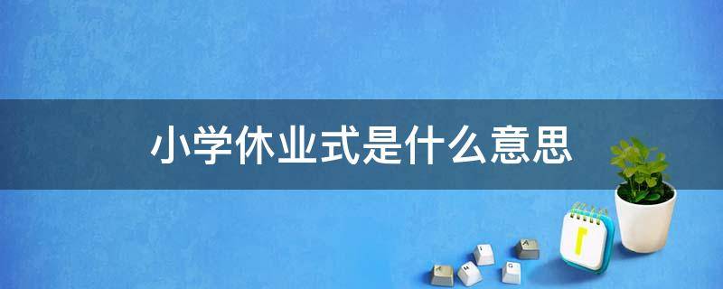 小学休业式是什么意思 学校的休业式是什么