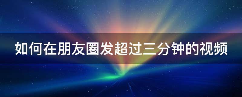 如何在朋友圈发超过三分钟的视频（怎样在朋友圈发超过3分钟的视频）