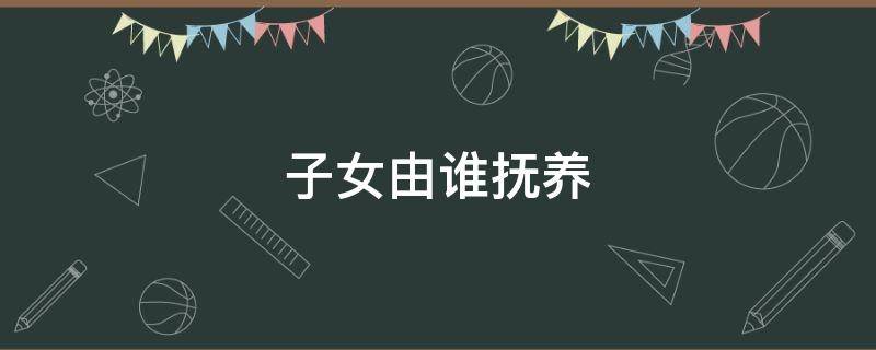 子女由谁抚养 离婚后不满周岁的子女由谁抚养