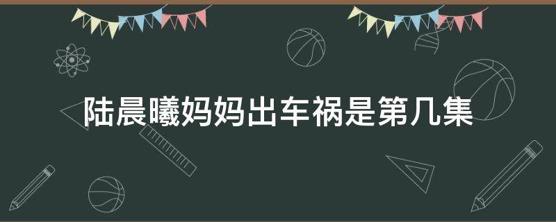 陆晨曦妈妈出车祸是第几集（陆晨曦受伤是第几集）