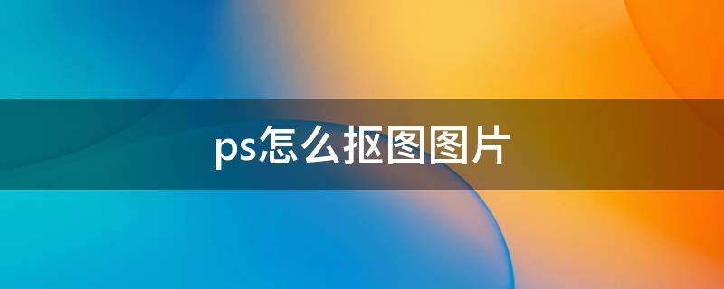 ps怎么抠图图片（ps怎么把图片抠图）