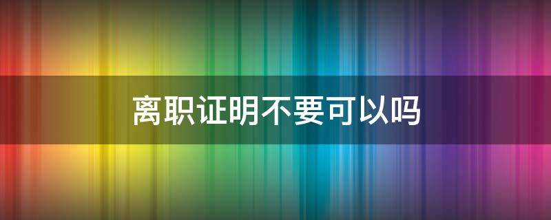 离职证明不要可以吗 离职可以不要离职证明吗