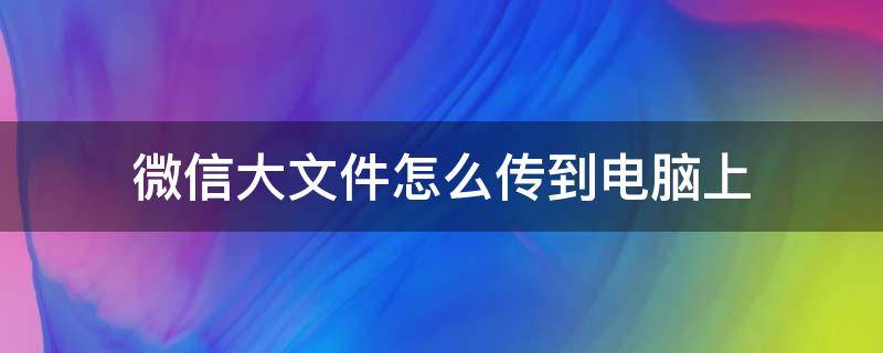 微信大文件怎么传到电脑上（微信里的大文件怎么传到电脑上）