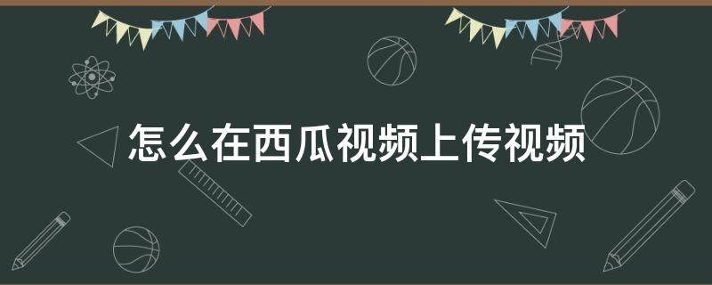 怎么在西瓜视频上传视频（如何在西瓜视频上传视频）