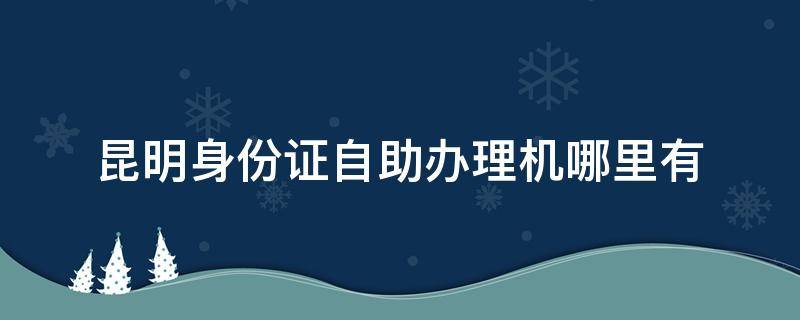 昆明身份证自助办理机哪里有（昆明身份证自助办理机地点）