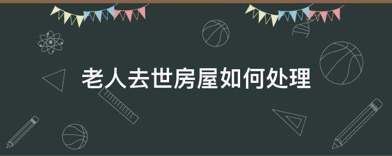 老人去世房屋如何处理 老人的房产过世后如何处理