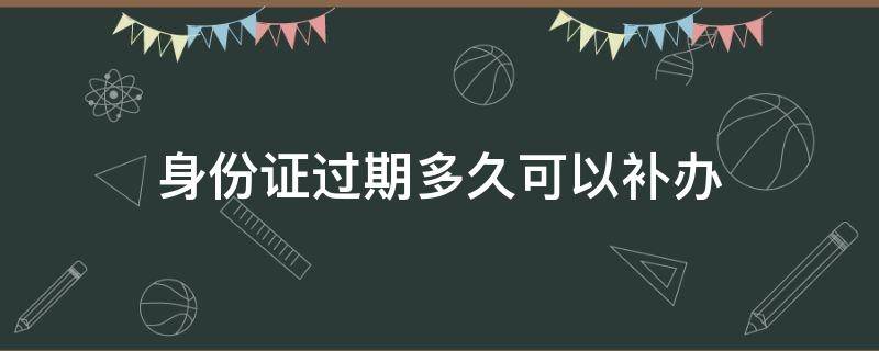 身份证过期多久可以补办（身份证过期多久可以补办临时身份证）