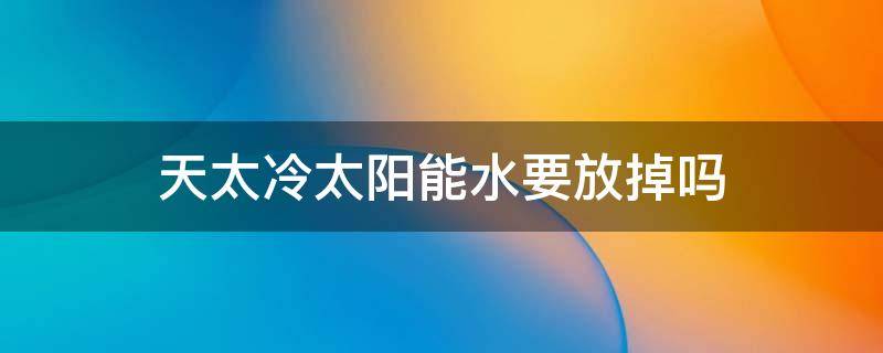 天太冷太阳能水要放掉吗（天太冷太阳能的水要放掉吗）