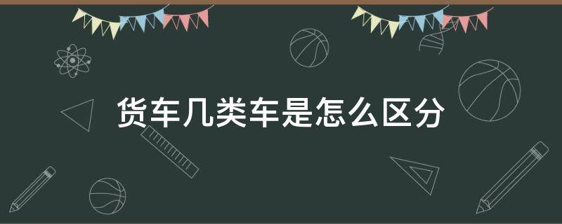 货车几类车是怎么区分 货车属于几类车