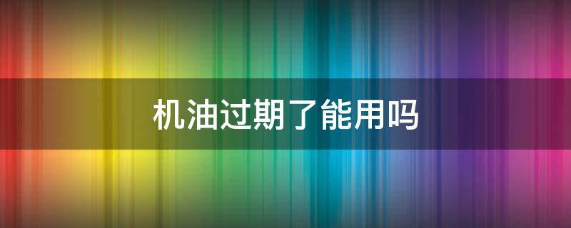 机油过期了能用吗 未拆封的机油过期了能用吗