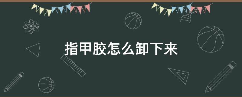 指甲胶怎么卸下来 指甲胶能用什么办法卸掉