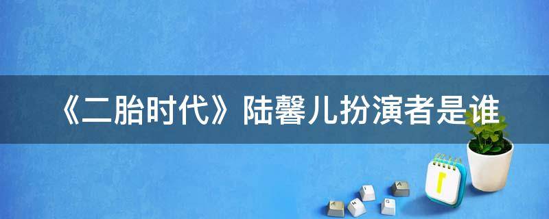 《二胎时代》陆馨儿扮演者是谁（二胎时代陆馨儿被送走的是第几集?）