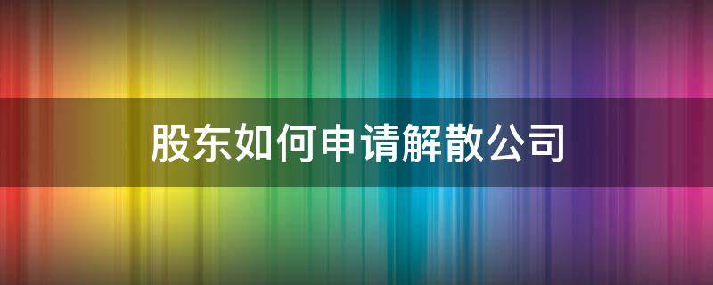 股东如何申请解散公司 公司怎么申请解散