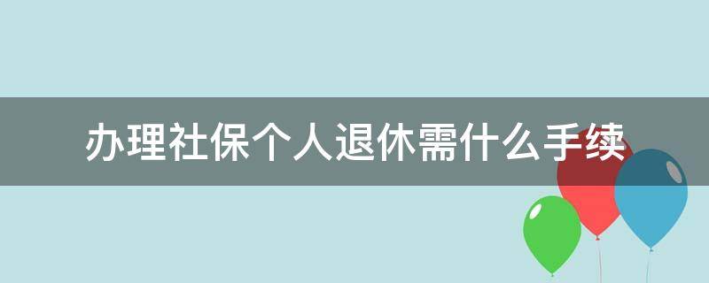 办理社保个人退休需什么手续（个人社保退休需要哪些手续）