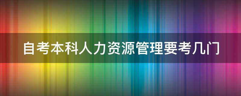 自考本科人力资源管理要考几门 自考本科人力资源管理要考哪几门