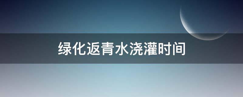 绿化返青水浇灌时间 绿化返青水什么时候浇好