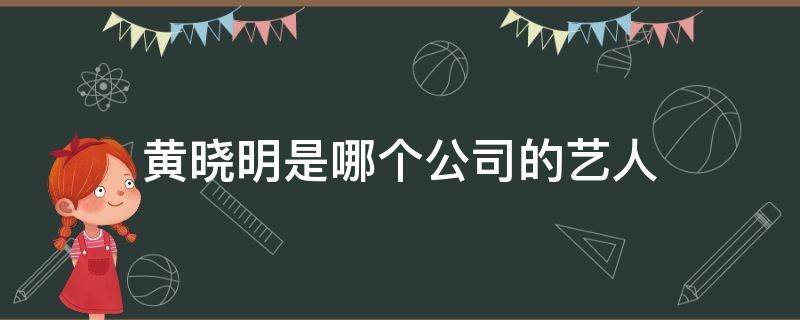 黄晓明是哪个公司的艺人 黄晓明是谁旗下的艺人