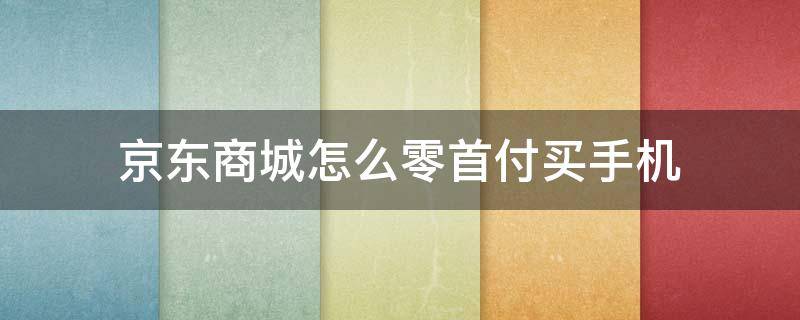 京东商城怎么零首付买手机（京东怎么零元购手机）