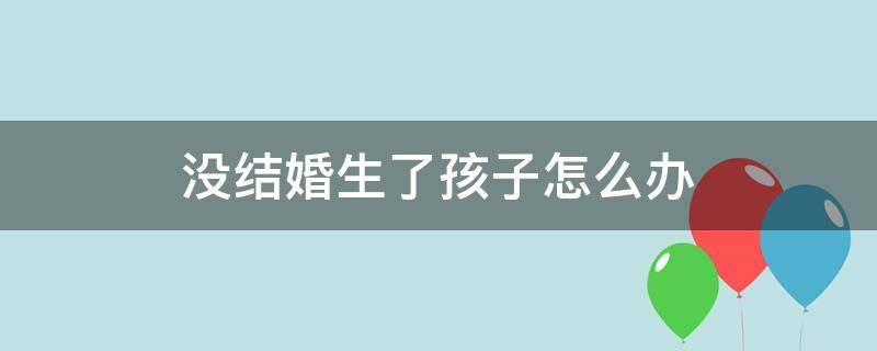 没结婚生了孩子怎么办（没结婚生了孩子怎么办户口）