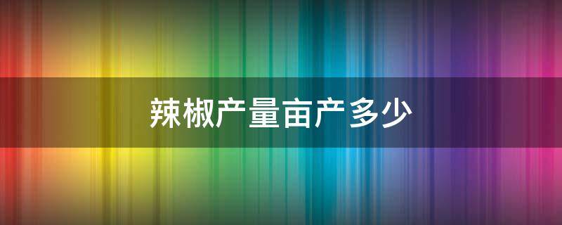 辣椒产量亩产多少 辣椒产量亩产多少视频