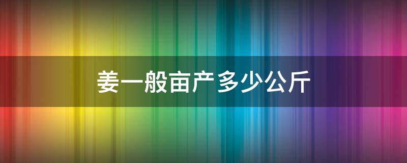 姜一般亩产多少公斤 姜亩产量一般是多少公斤