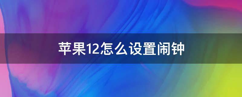 苹果12怎么设置闹钟 苹果12怎么设置闹钟铃声自定义