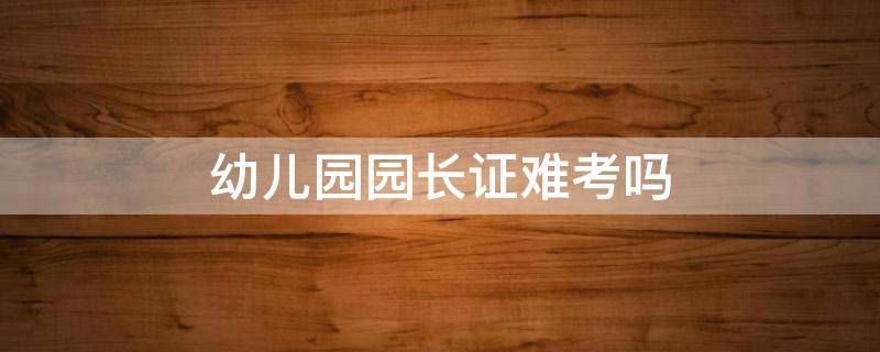 幼儿园园长证难考吗 幼儿园职业园长证难考吗