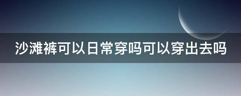 沙滩裤可以日常穿吗可以穿出去吗（沙滩裤可以日常穿吗可以穿出去吗）