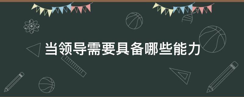 当领导需要具备哪些能力 当领导需要具备哪些能力按条理