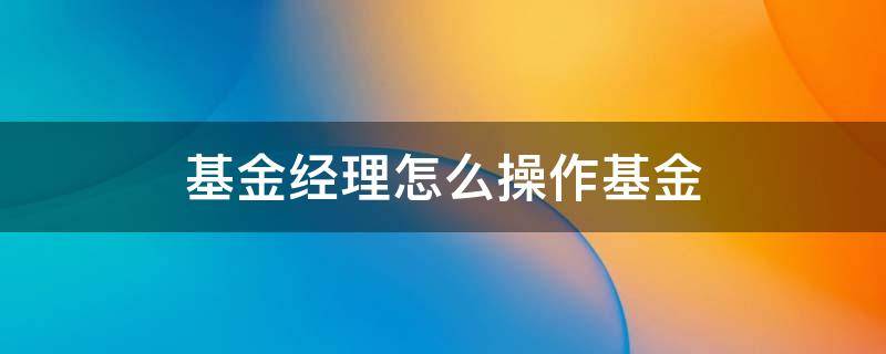 基金经理怎么操作基金（基金经理操作技巧）