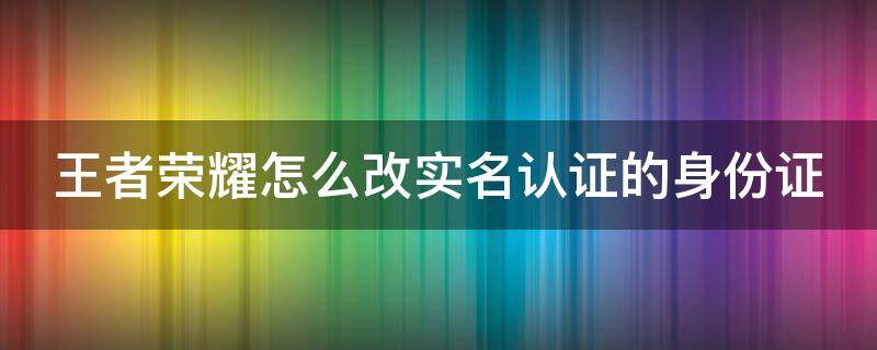 王者荣耀怎么改实名认证的身份证 王者荣耀怎样更改实名认证的身份证