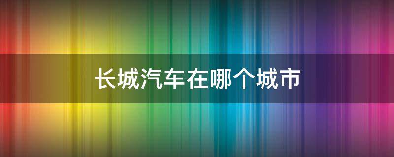 长城汽车在哪个城市 长城汽车在哪里