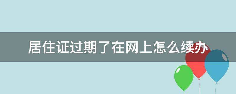 居住证过期了在网上怎么续办 居住证已过期,怎么续办