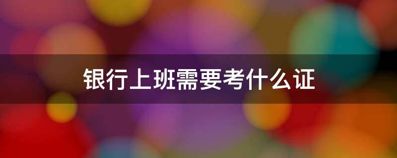 银行上班需要考什么证 在银行上班需要考证吗