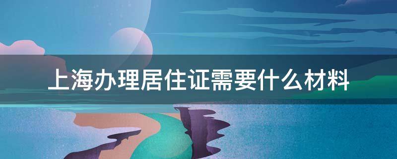 上海办理居住证需要什么材料（上海办理居住证需要哪些材料）