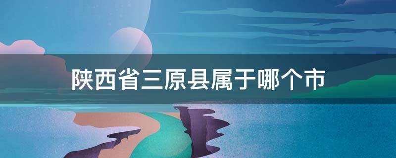 陕西省三原县属于哪个市 陕西省三原县属于哪个市哪个区