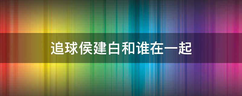 追球侯建白和谁在一起（追求侯建白和谁在一起了）