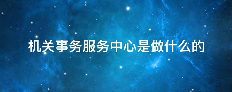 机关事务服务中心是做什么的 事业单位机关事务服务中心是做什么的