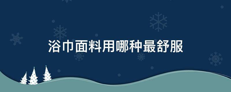 浴巾面料用哪种最舒服（什么样的浴巾比较好）