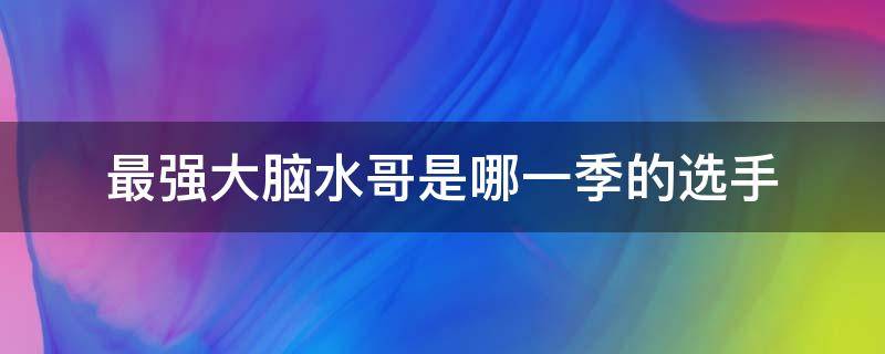 最强大脑水哥是哪一季的选手（最强大脑水哥都参加过哪一期）