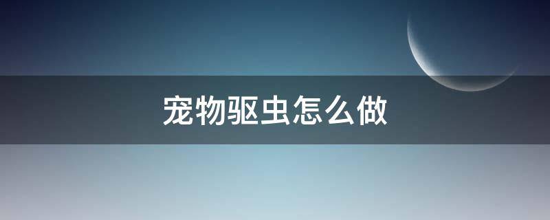 宠物驱虫怎么做 宠物驱虫怎么做效果最好