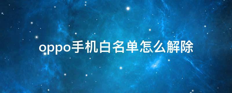 oppo手机白名单怎么解除 OPPO手机如何解除白名单