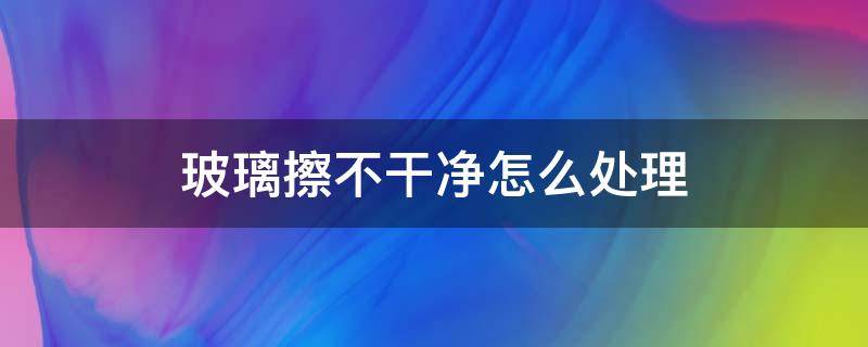 玻璃擦不干净怎么处理（玻璃擦不干净是怎么回事）