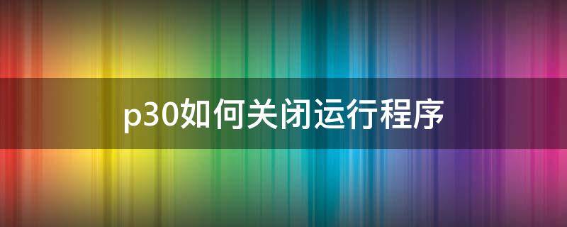 p30如何关闭运行程序（p30pro如何关闭程序）