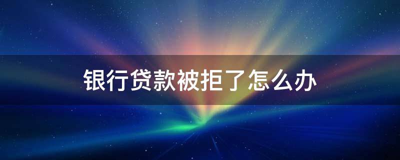 银行贷款被拒了怎么办 银行贷款被拒绝怎么补救