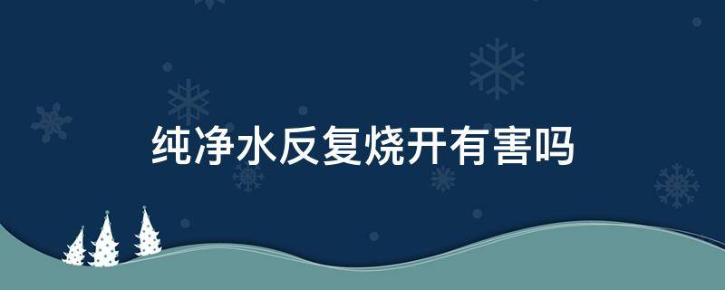 纯净水反复烧开有害吗（纯净水反复烧有毒吗）