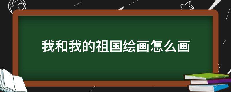 我和我的祖国绘画怎么画（关于我和我的祖国的画怎么画）